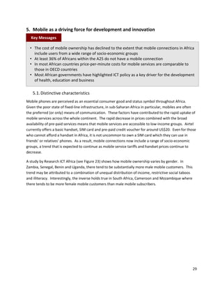 5. Mobile as a driving force for development and innovation
  Key Messages

  • The cost of mobile ownership has declined to the extent that mobile connections in Africa
    include users from a wide range of socio-economic groups
  • At least 36% of Africans within the A25 do not have a mobile connection
  • In most African countries price-per-minute costs for mobile services are comparable to
    those in OECD countries
  • Most African governments have highlighted ICT policy as a key driver for the development
    of health, education and business

    5.1. Distinctive characteristics
Mobile phones are perceived as an essential consumer good and status symbol throughout Africa.
Given the poor state of fixed-line infrastructure, in sub-Saharan Africa in particular, mobiles are often
the preferred (or only) means of communication. These factors have contributed to the rapid uptake of
mobile services across the whole continent. The rapid decrease in prices combined with the broad
availability of pre-paid services means that mobile services are accessible to low-income groups. Airtel
currently offers a basic handset, SIM card and pre-paid credit voucher for around US$20. Even for those
who cannot afford a handset in Africa, it is not uncommon to own a SIM card which they can use in
friends’ or relatives’ phones. As a result, mobile connections now include a range of socio-economic
groups, a trend that is expected to continue as mobile service tariffs and handset prices continue to
decrease.

A study by Research ICT Africa (see Figure 23) shows how mobile ownership varies by gender. In
Zambia, Senegal, Benin and Uganda, there tend to be substantially more male mobile customers. This
trend may be attributed to a combination of unequal distribution of income, restrictive social taboos
and illiteracy. Interestingly, the inverse holds true in South Africa, Cameroon and Mozambique where
there tends to be more female mobile customers than male mobile subscribers.




                                                                                                        29
 
