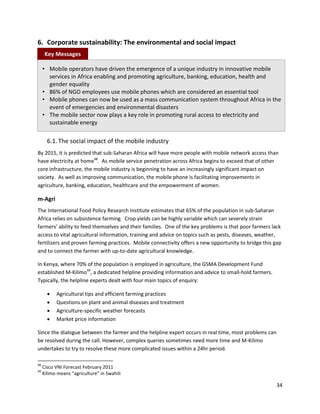 6. Corporate sustainability: The environmental and social impact
      Key Messages

     • Mobile operators have driven the emergence of a unique industry in innovative mobile
       services in Africa enabling and promoting agriculture, banking, education, health and
       gender equality
     • 86% of NGO employees use mobile phones which are considered an essential tool
     • Mobile phones can now be used as a mass communication system throughout Africa in the
       event of emergencies and environmental disasters
     • The mobile sector now plays a key role in promoting rural access to electricity and
       sustainable energy

       6.1. The social impact of the mobile industry
By 2015, it is predicted that sub-Saharan Africa will have more people with mobile network access than
have electricity at home48. As mobile service penetration across Africa begins to exceed that of other
core infrastructure, the mobile industry is beginning to have an increasingly significant impact on
society. As well as improving communication, the mobile phone is facilitating improvements in
agriculture, banking, education, healthcare and the empowerment of women.

m-Agri
The International Food Policy Research Institute estimates that 65% of the population in sub-Saharan
Africa relies on subsistence farming. Crop yields can be highly variable which can severely strain
farmers’ ability to feed themselves and their families. One of the key problems is that poor farmers lack
access to vital agricultural information, training and advice on topics such as pests, diseases, weather,
fertilizers and proven farming practices. Mobile connectivity offers a new opportunity to bridge this gap
and to connect the farmer with up-to-date agricultural knowledge.

In Kenya, where 70% of the population is employed in agriculture, the GSMA Development Fund
established M-Kilimo49, a dedicated helpline providing information and advice to small-hold farmers.
Typically, the helpline experts dealt with four main topics of enquiry:

          Agricultural tips and efficient farming practices
          Questions on plant and animal diseases and treatment
          Agriculture-specific weather forecasts
          Market price information

Since the dialogue between the farmer and the helpline expert occurs in real time, most problems can
be resolved during the call. However, complex queries sometimes need more time and M-Kilimo
undertakes to try to resolve these more complicated issues within a 24hr period.

48
     Cisco VNI Forecast February 2011
49
     Kilimo means “agriculture” in Swahili

                                                                                                       34
 