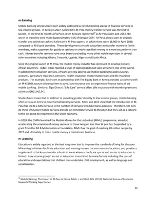 m-Banking
Mobile banking services have been widely publicized as revolutionizing access to financial services to
low income groups. In Kenya in 2007, Safaricom’s M-Pesa money transfer service was the first to
launch. In the first 30 months of service, 8.5m Kenyans registered50 as M-Pesa users and US$3.7bn
worth of transfers were made (approximately 10% of Kenyan GDP). M-Pesa allows users to deposit,
transfer and withdraw cash via Safaricom’s M-Pesa agents, of which there were 18,000 in April 2010,
compared to 491 bank branches. These developments enable subscribers to transfer money to family
members, make a payment for goods or services or simply save their money in a more secure form than
cash. Money transfer services have since been launched by many other mobile operators in several
other countries including: Ghana, Tanzania, Uganda, Nigeria and South Africa.

Since the original launch of M-Pesa, the mobile money industry has continued to develop in many
African countries. Today, it has reached a level of sophistication not seen anywhere else in the world.
In addition to transaction services, Africans are now able to use mobile banking to access savings
accounts, agriculture insurance, pensions, health insurance, micro-finance loans and life insurance
products. For example, Safaricom in partnership with The Equity Bank in Kenya provides customers with
an M-KESHO account allowing them to save, buy insurance and arrange micro-finance loans all via
mobile banking. Similarly, Tigo Ghana’s “Life Care” service offers Life Insurance with monthly premiums
as low as GHC1 (€0.54).

Studies have shown that in addition to providing greater stability to low income groups, mobile banking
often acts as an entry to more formal banking services. Mbiti and Weil show that the introduction of M-
Pesa has led to a 58% increase in the number of Kenyans who have bank accounts. Therefore, not only
do these innovative mobile services provide an immediate service to the poor, but they act as a catalyst
to the on-going development in the wider economy.

In 2009, the GSMA launched the Mobile Money for the Unbanked (MMU) programme, aimed at
accelerating the provision of money services to those living on less than $2 per day. Supported by a
grant from the Bill & Melinda Gates Foundation, MMU has the goal of reaching 20 million people by
2012 and ultimately to make mobile money a mainstream business.

m-Learning
Education is widely regarded as the best long-term tool to improve the standards of living for the poor.
M-learning initiatives facilitate education and learning in even the most remote locations, and provide a
supplement to bricks-and-mortar schools in areas where schools are sparse and access to education is
limited. Low income groups’ access to education is restricted by many factors including: the cost of
education and expectations that children may undertake child employment, as well as language and
social barriers.



50
  Mobile Banking: The impact of M-Pesa in Kenya. Mbiti, I. and Weil, D.N. (2011). National Bureau of Economic
Research Working Paper Series.

                                                                                                                35
 
