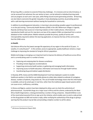 M-learning offers a solution to several of these key challenges. It is inclusive and non-discriminatory, it
can be accessed from wherever the user wishes to learn, can be tailored to individual learning needs
and can progress at each users’ own pace, while fitting around income generating activities. M-learning
can also help to overcome the gender inequality in many developing countries, by providing women
with a safe learning environment without leaving the household or community.

In addition to providing general education, m-learning is also providing valuable support to professionals
in on-the-job training. Community Health Workers (CHW) in the UN’s Millennium Villages in Uganda,
Rwanda and Kenya have access to m-learning modules on their mobile phones. Information on
reproductive health and care for new-borns are two of the subjects CHWs can download from a central
database to their mobile phone. Mobile networks provide the privacy, quality of service and
interoperability required to deliver this learning application, to improve the lives of the communities
that the CHWs serve.

m-Health
Sub-Saharan Africa has the lowest average life expectancy of any region in the world at 52 years. In
Lesotho, it is only 46 years51. In this context, access to appropriate, quality healthcare remains a major
challenge to improving the standard of living for Africa’s population.

Mobile technology is emerging as an important tool to improve the delivery of healthcare across Africa
and is currently being used in a number of areas:

         Capturing and analysing data for disease surveillance
         Providing remote diagnoses via telemedicine
         Supporting community health workers in gathering and managing health information
         Improving access to health education, information and resources through health hotlines
         Coordinating drug and medical supply distribution

In Rwanda, MTN, Voxiva and the GSMA Development Fund have deployed a system to enable
healthcare workers in the field to use mobile phones to collect data related to outbreak of contagious
disease, numbers of patients, drug stocks etc. The use of mobile technology means that this information
is available, and can be acted upon in real time, rather than the traditional paper-based systems which
can cause errors, inefficiency, and delay.

In Ghana and Nigeria, systems have been deployed to allow users to check the authenticity of
pharmaceuticals. Counterfeit drugs are a major issue in Africa and the scheme, endorsed by the West
Africa Health Organization, is being promoted by a number of drug companies. GlaxoSmithKline is one
of the recent pharmaceutical firms to sign up to the initiative; which enable users to send a code printed
on the drug packet via SMS and receive a reply, either verifying the authenticity of the drugs or giving a
warning that the product may be fake and providing a helpline number to call for advice.



51
     UN Human Development Report 2010

                                                                                                         36
 