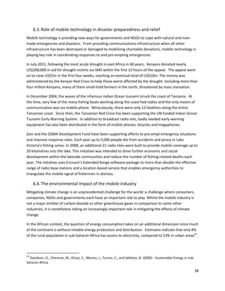 6.3. Role of mobile technology in disaster preparedness and relief
Mobile technology is providing new ways for governments and NGOs to cope with natural and man-
made emergencies and disasters. From providing communications infrastructure when all other
infrastructure has been destroyed or damaged to mobilizing charitable donations, mobile technology is
playing key role in coordinating responses to and pre-empting emergencies.

In July 2011, following the most acute drought in east Africa in 60 years, Kenyans donated nearly
US$200,000 in aid for drought victims via SMS within the first 12 hours of the appeal. The appeal went
on to raise US$5m in the first four weeks, reaching an eventual total of US$10m. The money was
administered by the Kenyan Red Cross to help those worst affected by the drought. Including more than
four million Kenyans, many of them small-hold farmers in the north, threatened by mass starvation.

In December 2004, the waves of the infamous Indian Ocean tsunami struck the coast of Tanzania. At
the time, very few of the many fishing boats working along the coast had radios and the only means of
communication was via mobile phone. Miraculously, there were only 13 fatalities along the entire
Tanzanian coast. Since then, the Tanzanian Red Cross has been supporting the UN funded Indian Ocean
Tsunami Early Warning System. In addition to broadcast radio sets, badly needed early-warning
equipment has also been distributed in the form of mobile phones, bicycles and megaphones.

Zain and the GSMA Development Fund have been supporting efforts to pre-empt emergency situations
and improve response rates. Each year up to 5,000 people die from accidents and piracy in Lake
Victoria’s fishing zones. In 2008, an additional 21 radio sites were built to provide mobile coverage up to
20 kilometres into the lake. This initiative was intended to drive further economic and social
development within the lakeside communities and reduce the number of fishing-related deaths each
year. The initiative uses Ericsson’s Extended Range software package to more than double the effective
range of radio base stations and a location-based service that enables emergency authorities to
triangulate the mobile signal of fishermen in distress.

     6.4. The environmental impact of the mobile industry
Mitigating climate change is an unprecedented challenge for the world: a challenge where consumers,
companies, NGOs and governments each have an important role to play. Whilst the mobile industry is
not a major emitter of carbon-dioxide or other greenhouse gases in comparison to some other
industries, it is nonetheless taking an increasingly important role in mitigating the effects of climate
change.

In the African context, the question of energy consumption takes on an additional dimension since much
of the continent is without reliable energy production and distribution. Estimates indicate that only 8%
of the rural population in sub-Saharan Africa has access to electricity, compared to 53% in urban areas54.




54
  Davidson, O., Chenene, M., Kituyi, E., Nkomo, J., Turner, C., and Sebitosi, B. (2006) - Sustainable Energy in sub-
Saharan Africa

                                                                                                                       38
 