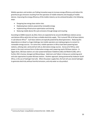 Mobile operators and vendors are finding innovative ways to increase energy efficiency and reduce the
greenhouse gas emissions resulting from the operation of mobile networks and charging of mobile
devices. Improving the energy efficiency of the mobile industry can be achieved broadly in the following
ways:

          Designing low energy base station sites
          Deploying base-stations powered by renewable energy
          Implementing infrastructure optimisation and sharing
          Reducing mobile device life cycle emissions through design and recycling

According to GSMA research, by 2012, there are expected to be around 165,000 base stations across
sub-Saharan Africa which do not have a reliable electricity supply. This is around 79% of all base stations
in sub-Saharan Africa55. Such base stations are typically powered by diesel generators. Reducing this
dependence on diesel is a huge challenge, but mobile operators are making progress to convert to
renewable energy sources. For some time, mobile operators in Africa have been powering base
stations, utilising solar, wind and fuel cells as alternative energy sources. Across all of Africa, solar
power is the most common form of alternative energy used, powering nearly 550 base stations. In
Egypt alone, 266 base stations are solar-powered between Vodafone (166) and Mobinil (100), with a
further 250 in Guinea, Senegal and Mozambique. Safaricom and Telkom in Kenya are combining wind
and solar approaches to power 86 base stations. Another approach, being pioneered by Vodacom South
Africa, is the use of hydrogen fuel cells. When the power supply fails, the fuel cell uses stored hydrogen
to generate electricity without harmful emissions, and only water as a by-product.




55
     Community Power: Using Mobile to Extend the Grid. GSMA, 2010

                                                                                                        39
 
