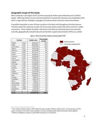 Geographic Scope of this Study
Africa comprises a vast region of 541 countries covering 30 million square kilometres and 1.0 billion
people. Referring to Africa as one continent would be to overlook the intricacies and complexities of life
within a huge diversity of peoples, languages and cultures within and across national boundaries.

It would be impossible to cover all these countries in the detail and thoroughness that they deserve.
Therefore within this report we consider the 25 countries which contain 91% of the continent’s mobile
connections. These markets (hereafter referred to as the A25) are extremely diverse economically,
culturally, geographically and politically and are therefore a good representation of Africa as a whole.
                                                                                            2
                              Figure 1: Africa 25 and total mobile connections (2011 YTD)

                                              Percentage
            Country         Mobile subs.
                                                of subs                                A25 Countries
    Nigeria           NGA       89,343,017           14%
    Egypt             EGY       80,616,921           13%                               Countries outside A25
    South Africa      ZAF       59,474,500           10%
    Algeria           ALG       36,741,368            6%
    Morocco           MAR       36,522,899            6%
    Kenya             KEN       26,135,115            4%
          1
    Sudan             SDN       24,628,765            4%
    Tanzania          TZA       23,334,395            4%
    Ghana             GHA       20,049,412            3%
    Côte d'Ivoire     CIV       17,991,035            3%
    Uganda            UGA       14,754,199            2%
    DR Congo          COD       14,098,685            2%
    Tunisia           TUN       12,254,728            2%
    Ethiopia          ETH       11,902,288            2%
    Libya             LBY       11,158,560            2%
    Angola            AGO       10,797,078            2%
    Cameroon          CMR       10,658,991            2%
    Mali              MLI       10,000,229            2%
    Senegal           SEN        9,686,372            2%
    Zimbabwe          ZWE        8,281,749            1%
    Benin             BEN        7,996,577            1%
    Mozambique        MOZ        7,750,845            1%
    Burkina Faso      BFA        6,740,148            1%
    Zambia            ZMB        6,544,630            1%
    Madagascar        MDG        6,147,499            1%
    Others                      56,190,285            9%
    Total                     619,800,290           100%




1
  The creation of South Sudan in 2011 takes the total number of African states to 54. For the purposes of this
report, and due to the historic data available, we have considered both Sudan and South Sudan together
2
  Wireless Intelligence, based on active SIM connections as of Q3 2011

                                                                                                                 4
 