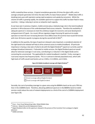 traffic created by these services. A typical smartphone generates 24 times the data traffic, and an
average computer generates 515 times the data traffic of a basic feature phone59. Mobile data traffic is
doubling every year with operators seeing rapid acceptance and uptake by consumers. Whilst the
volume of traffic is growing rapidly, the available spectrum to support this traffic has been fixed in many
countries – risking a reducing in service as networks reach capacity.

As we have seen in previous chapters, mobile services play a relatively large role in the total broadband
provision in Africa because of the underdeveloped fixed access networks. Therefore the availability of
adequate spectrum is necessary to meet the ambitious targets for economic and social development
and government ICT goals. As a result, African regulators began licensing 3G spectrum to enable
operators to meet the ever increasing demand. Since 2006 at least 29 countries have issued 3G licenses
with more 3G licence awards in progress during the second half of 201160.

In addition to the quantity, the type of spectrum released is also important; a considered selection of
the right band to be released will help to drive universal access to mobile broadband. Of particular
importance is having a clear plan of what to do with the Digital Dividend61 (spectrum currently used for
analogue broadcast television). If allocated to mobile services, the Digital Dividend spectrum would
allow for extensive coverage in rural areas, contributing to a reduction in the digital divide and to
connecting the unconnected. The applicability for mobile broadband is twofold. Firstly, coverage in
rural areas requires low frequency bands. This is in contrast to densely populated areas, which with
high levels of traffic would need bands such as 2.3GHz, 2.5-2.69GHz, and 3.5GHz.
                                                                                               62
                                  Figure 28: Mobile broadband coverage with Digital Dividend




Secondly, the cost of providing coverage to a given area using the 800MHz band can be up to 70% less
than in the 2100MHz band. Therefore, allocating additional spectrum in the 800MHz band to mobile
services could reduce the costs of network deployments to a third of the cost of a 2100MHz deployment
(see Figure 29).




59
   Cisco - Cisco Visual Networking Index: Global Mobile Data
60
   Informa - Global 3G and 4G Deployment Status
61
   Digital Dividend refers to the spectrum released in the process of the transition from analogue to digital
television
62
   GSMA estimates

                                                                                                                43
 