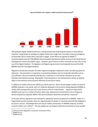 62
                            Figure 29: Relative cost to deploy a mobile network by frequency band


                                                                                                         12.0




                                                                                     7.0


                                                                       5.0


                                                         3.0
                                          2.0
                            1.5
              1.0


              700          800           850           2100          2600           3500                 5800

Allocating the Digital Dividend spectrum is being actively discussed by governments in many African
countries. Target dates for analogue-to-digital switch-over range from June 2012 in Kenya and Nigeria,
to December 2013 in South Africa and 2015 in Egypt. South Africa has agreed to CRASA’s63
recommendation that the 790-862MHz band should be allocated to mobile services in the South African
Development Community (SADC) region. However, governments in other countries are less clear on the
use of the Digital Dividend. The Egyptian and Nigerian governments had originally favoured the 698-
806MHz band for the Digital Dividend.

Regulators should also consider the wider regional and global implications when considering spectrum
allocation. Harmonization is a key factor in promoting adoption and can bring other benefits such as
cost effective roll-out of networks and devices, a reduction in cross-border interference can also
facilitate international roaming. Meanwhile, if harmonization is not achieved there will be an adverse
effect on the technical and economic efficiency of any future rollout.

In addition to mobile mainstream UMTS (e.g. HSPA and LTE) , Africa has the largest number of national
WiMAX networks in the world, with 117 networks deployed in 43 countries having deployed WiMAX as
of May 2011 (compared to just 33 in Latin America and 23 in Asia Pacific). . Spectrum required for
WiMAX varies due to a number of factors (data rates, deployment environment, time or frequency
division duplex) but typically 10MHz TDD (shared between downlink and uplink) is required.64

In the past, African regulators have allocated a substantial amount of spectrum to WiMAX – often in a
fragmented way (for example, there are approximately 15 players in Tanzania) and with few obligations
to launch a service. Worldwide there are only 25 million connections on WiMAX networks, of which
around 5 million are in Africa65. The low uptake has not helped created the economies of scale needed

63
   Communication Regulators' Association of Southern Africa
64
   WiMAX forum
65
   WiMAX forum

                                                                                                                44
 