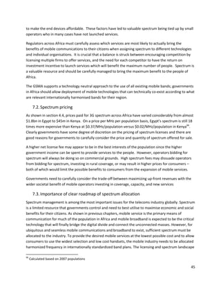 to make the end devices affordable. These factors have led to valuable spectrum being tied up by small
operators who in many cases have not launched services.

Regulators across Africa must carefully assess which services are most likely to actually bring the
benefits of mobile communications to their citizens when assigning spectrum to different technologies
and individual organisations. It is crucial that a balance is struck between encouraging competition by
licensing multiple firms to offer services, and the need for each competitor to have the return on
investment incentive to launch services which will benefit the maximum number of people. Spectrum is
a valuable resource and should be carefully managed to bring the maximum benefit to the people of
Africa.

The GSMA supports a technology neutral approach to the use of all existing mobile bands; governments
in Africa should allow deployment of mobile technologies that can technically co-exist according to what
are relevant internationally harmonised bands for their region.

       7.2. Spectrum pricing
As shown in section 4.4, prices paid for 3G spectrum across Africa have varied considerably from almost
$1.8bn in Egypt to $45m in Kenya. On a price per MHz per population basis, Egypt’s spectrum is still 18
times more expensive than Kenya at $0.37/MHz/population versus $0.02/MHz/population in Kenya66.
Clearly governments have some degree of discretion on the pricing of spectrum licenses and there are
good reasons for governments to carefully consider the price and quantity of spectrum offered for sale.

A higher net license fee may appear to be in the best interests of the population since the higher
government income can be spent to provide services to the people. However, operators bidding for
spectrum will always be doing so on commercial grounds. High spectrum fees may dissuade operators
from bidding for spectrum, investing in rural coverage, or may result in higher prices for consumers –
both of which would limit the possible benefits to consumers from the expansion of mobile services.

Governments need to carefully consider the trade-off between maximizing up-front revenues with the
wider societal benefit of mobile operators investing in coverage, capacity, and new services

       7.3. Importance of clear roadmap of spectrum allocation
Spectrum management is among the most important issues for the telecoms industry globally. Spectrum
is a limited resource that governments control and need to best utilise to maximise economic and social
benefits for their citizens. As shown in previous chapters, mobile service is the primary means of
communication for much of the population in Africa and mobile broadband is expected to be the critical
technology that will finally bridge the digital divide and connect the unconnected masses. However, for
ubiquitous and seamless mobile communications and broadband to exist, sufficient spectrum must be
allocated to the industry. To provide the desired mobile services at the lowest possible cost and to allow
consumers to use the widest selection and low cost handsets, the mobile industry needs to be allocated
harmonized frequency in internationally standardized band plans. The licensing and spectrum landscape

66
     Calculated based on 2007 populations

                                                                                                       45
 