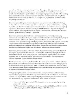 across Africa differs to a certain extent along the lines of emerging and developed economies. In most
developed markets, 3G spectrum licences have been available in the market for a number of years
already. In such markets, the uptake of 3G and the corresponding rapid increase in data traffic, is putting
pressure on the bandwidth available for operators to meet the needs of customers. In many African
markets, 3G licences have only recently been issued (e.g. Tunisia, Togo, Somalia) or will be issued by
early 2012 (Algeria, Gabon).

Governments should design and implement spectrum award procedures in an efficient, technology
neutral and transparent manner to keep participant costs low and deliver benefits to citizens as quickly
as possible. Lack of clarity around the spectrum award procedures can send mixed (and even negative)
signals about the investment climate in a country. In 2010, Mobitel won a dispute in the Nigerian
Federal high court, overruling a decision by the Nigerian Communications Commission (NCC) to cancel
Mobitel’s spectrum licensing within the 2.3GHz band.

Government policies should aim to develop a technology neutral environment (while ensuring
interference is managed and allowing the deployment of internationally harmonised spectrum plans). To
facilitate innovation and a smooth technology development curve, governments should relax
restrictions on the specific technology to be deployed so that, for example, a GSM operator can consider
using its current spectrum allocation for upgrading to 3G technology (UMTS/HSPA) or even fourth
generation technology (LTE). One might consider this as allowing operators to follow a natural upgrade
path, ensuring that they are using the most cost-effective and spectrally-efficient solutions.

Government policies should also be fair to all industry players. Implementing policies with the aim of
ensuring one player (typically the state-owned incumbent) has an advantage of going to market well
before others, does not create a level playing field. For example, the eligibility criteria announced in
September 2011 for Kenyan’s 4G licenses appears to favour two of the four Kenyan operators by
requiring at least 20% national ownership in order to apply.

A similar situation has arisen in South Africa in 2011. The sale of spectrum in the 2.6GHz band has been
delayed due to concerns from operators over the conditions that bidders must have 30% equity owned
by “Historically Disadvantaged Individuals”. While it is entirely reasonable for states to require certain
levels of local ownership, empowering the local population through access to mobile connectivity should
be of primary consideration for policy makers.

Finally, preparing for spectrum awards and implementing award procedures should be carried out
transparently and preparations should include public consultations with market players. Investments in
spectrum have long lead-times and thus require a high degree of certainty. Governments should realise
that there are many ways to promote investment and attract bidders, for example:

       Governments in the region must establish clear guidelines for spectrum planning, licensing,
        pricing and re-farming.
       Clarify future spectrum availability of both the coverage bands (700, 800, and 900 MHz bands)
        and the capacity bands (1800, 2100, 2300, 2600, and 3500 MHz bands).


                                                                                                           46
 