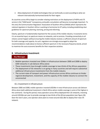    Allow deployment of mobile technologies that can technically co-exist according to what are
        relevant internationally harmonised bands for their region.

As countries across Africa begin to consider relaxing restrictions on the deployment of HSPA and LTE
service in the “GSM bands” transparency and public consultation will become increasingly important. To
this end, the Communication Regulators’ Association of Southern Africa (CRASA) which represents the
national regulators in Southern Africa is working to harmonise its ICT policy including establishing clear
guidelines for spectrum planning, licensing, pricing and refarming.

Clearly, spectrum is fundamentally important for the success of the mobile industry. In economic terms
it is an essential input; no spectrum means no networks, and no services. Providing connectivity to all
citizens cannot happen without ensuring the mobile industry receives a sufficient amount of spectrum
for both coverage and capacity. As such, regulators are strongly encouraged to adopt the
recommendations made above to license sufficient spectrum in the necessary frequency bands, priced
to maximize the socio economic benefits for their respective societies.


8. Infrastructure investment
  Key Messages

  • Mobile operators invested over $54bn in infrastructure between 2000 and 2008 to deploy
    GSM networks in sub-Saharan Africa alone
  • These investments have brought mobile coverage to two-thirds of the African population
  • The deployment of 3G networks is on-going in many countries and will require substantial
    additional infrastructure investments from the mobile industry
  • The current state of transport and power infrastructure across Africa continues to hinder
    regional development, investment, and the capacity of the mobile industry to connect the
    unconnected

    8.1. Investment in infrastructure
Between 2000 and 2008, mobile operators invested US$54bn in new infrastructure across sub-Saharan
Africa alone (with additional investment in North Africa where mobile coverage is some of the highest in
the continent). During this period, many operators across Africa deployed their 2G networks, investing
around US$10bn per year to provide coverage to two-thirds of the African population (see Figure 30).
Over the next 5 years, one operator alone plans to invest around US$1.8bn to deploy their new LTE
network.




                                                                                                       47
 