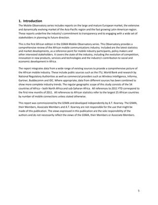 1. Introduction
The Mobile Observatory series includes reports on the large and mature European market, the extensive
and dynamically evolving market of the Asia-Pacific region and the fast growing Latin-American region.
These reports underline the industry’s commitment to transparency and to engaging with a wide set of
stakeholders in planning its future direction.

This is the first African edition in the GSMA Mobile Observatory series. This Observatory provides a
comprehensive review of the African mobile communications industry. Included are the latest statistics
and market developments, as a reference point for mobile industry participants, policy makers and
other interested stakeholders. It covers the state of the industry, including the evolution of competition,
innovation in new products, services and technologies and the industry’s contribution to social and
economic development in Africa.

The report integrates data from a wide range of existing sources to provide a comprehensive picture of
the African mobile industry. These include public sources such as the ITU, World Bank and research by
National Regulatory Authorities as well as commercial providers such as Wireless Intelligence, Informa,
Gartner, Buddecomm and IDC. Where appropriate, data from different sources has been combined to
show more complete industry trends. The regular geographic scope of this study consists of the 54
countries of Africa – both North Africa and sub-Saharan Africa. All references to 2011 YTD correspond to
the first nine months of 2011. All references to African statistics refer to the largest 25 African countries
by number of mobile connections unless stated otherwise.

This report was commissioned by the GSMA and developed independently by A.T. Kearney. The GSMA,
their Members, Associate Members and A.T. Kearney are not responsible for the use that might be
made of this publication. The views expressed in this publication are the sole responsibility of the
authors and do not necessarily reflect the views of the GSMA, their Members or Associate Members.




                                                                                                           5
 