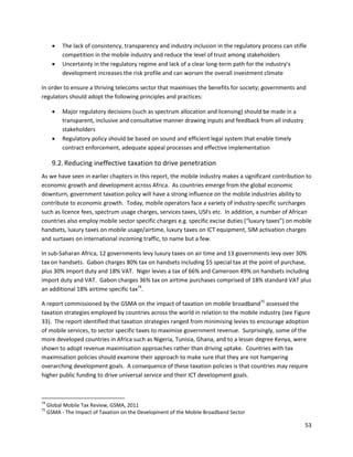    The lack of consistency, transparency and industry inclusion in the regulatory process can stifle
           competition in the mobile industry and reduce the level of trust among stakeholders
          Uncertainty in the regulatory regime and lack of a clear long-term path for the industry’s
           development increases the risk profile and can worsen the overall investment climate

In order to ensure a thriving telecoms sector that maximises the benefits for society; governments and
regulators should adopt the following principles and practices:

          Major regulatory decisions (such as spectrum allocation and licensing) should be made in a
           transparent, inclusive and consultative manner drawing inputs and feedback from all industry
           stakeholders
          Regulatory policy should be based on sound and efficient legal system that enable timely
           contract enforcement, adequate appeal processes and effective implementation

       9.2. Reducing ineffective taxation to drive penetration
As we have seen in earlier chapters in this report, the mobile industry makes a significant contribution to
economic growth and development across Africa. As countries emerge from the global economic
downturn, government taxation policy will have a strong influence on the mobile industries ability to
contribute to economic growth. Today, mobile operators face a variety of industry-specific surcharges
such as licence fees, spectrum usage charges, services taxes, USFs etc. In addition, a number of African
countries also employ mobile sector specific charges e.g. specific excise duties (“luxury taxes”) on mobile
handsets, luxury taxes on mobile usage/airtime, luxury taxes on ICT equipment, SIM activation charges
and surtaxes on international incoming traffic, to name but a few.

In sub-Saharan Africa, 12 governments levy luxury taxes on air time and 13 governments levy over 30%
tax on handsets. Gabon charges 80% tax on handsets including $5 special tax at the point of purchase,
plus 30% import duty and 18% VAT. Niger levies a tax of 66% and Cameroon 49% on handsets including
import duty and VAT. Gabon charges 36% tax on airtime purchases comprised of 18% standard VAT plus
an additional 18% airtime specific tax74.

A report commissioned by the GSMA on the impact of taxation on mobile broadband75 assessed the
taxation strategies employed by countries across the world in relation to the mobile industry (see Figure
33). The report identified that taxation strategies ranged from minimising levies to encourage adoption
of mobile services, to sector specific taxes to maximise government revenue. Surprisingly, some of the
more developed countries in Africa such as Nigeria, Tunisia, Ghana, and to a lesser degree Kenya, were
shown to adopt revenue maximisation approaches rather than driving uptake. Countries with tax
maximisation policies should examine their approach to make sure that they are not hampering
overarching development goals. A consequence of these taxation policies is that countries may require
higher public funding to drive universal service and their ICT development goals.



74
     Global Mobile Tax Review, GSMA, 2011
75
     GSMA - The Impact of Taxation on the Development of the Mobile Broadband Sector

                                                                                                           53
 