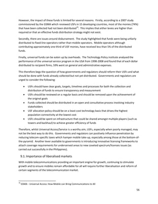 However, the impact of these funds is limited for several reasons. Firstly, according to a 2007 study
commissioned by the GSMA which reviewed USFs in 15 developing countries, most of the monies (74%)
that have been collected had not been distributed79. This implies that either levies are higher than
required or that an effective funds distribution strategy might not exist.

Secondly, there are issues around disbursement. The study highlighted that funds were being unfairly
distributed to fixed-line operators rather than mobile operators. Mobile operators although
contributing approximately one third of USF monies, have received less than 5% of the distributed
funds.

Finally, universal funds can be eaten up by overheads. The Technology Policy institute analysed the
performance of the universal service program in the USA from 1998-2008 and found that of each dollar
distributed to recipient firms, 59% went on general and administrative expenses.

This therefore begs the question of how governments and regulators should reform their USFs and what
should be done with funds already collected but not yet distributed. Governments and regulators are
urged to consider the following:

          USFs should have clear goals, targets, timelines and processes for both the collection and
           distribution of funds to ensure transparency and measurement
          USFs should be reviewed on a regular basis and should be removed upon the achievement of
           the original goals
          Funds collected should be distributed in an open and consultative process involving industry
           stakeholders
          USF allocation policy should be on a least-cost technology basis that drives the highest
           population connectivity at the lowest cost
          USFs should be spent on infrastructure that could be shared amongst multiple players (such as
           towers and backhaul) to achieve greater efficiency of funds

Therefore, whilst Universal Access/Service is a worthy aim, USFs, especially when poorly managed, may
not be the best way to do this. Governments and regulators can positively influence penetration by
reducing telecom-specific taxes which hamper mobile take-up, especially among those at the bottom-of-
the-pyramid. Another lever available to governments is introducing innovative licensing frameworks to
attach coverage requirements for underserved areas to new coveted spectrum/licenses issues (as
carried out successfully in the Philippines).

     9.1. Importance of liberalised markets
With mobile telecommunications providing an important engine for growth, continuing to stimulate
growth and to ensure mobiles remain affordable for all will require further liberalisation and reform of
certain segments of the telecommunication market.



79
     GSMA - Universal Access: How Mobile can Bring Communications to All

                                                                                                       56
 