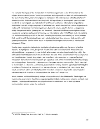 For example, the impact of the liberalisation of international gateways on the development of the
nascent African roaming market should be considered. Although there has been much improvement in
the level of competition, international gateway monopolies still exist in at least 50% of sub-Saharan80
African countries. The international call component is a key element in roaming calls given that over
two-thirds of roaming calls are made to family and friends back home. International long distance
termination costs are a large component of wholesale costs which are out of the control of operators in
routes with monopolised international gateways. Even with volume growth, there is no bargaining
power for operators whilst gateways are not liberalised. Liberalisation of international gateways can
reduce end-user prices particularly for roaming and international calls. In the Middle East, international
call prices declined by up to 90% in the years following liberalisation, and roaming call prices between
Arab countries with liberalised gateways were substantially lower than between Arab countries with
gateway monopolies. Similar trends would be expected following the liberalisation of international
gateways in Africa.

Equally, issues remain in relation to the installation of submarine cables and the access to landing
stations. As highlighted earlier, the growth in submarine cable connections with Africa can have a
substantial impact on access prices, particularly when private operators have installed the cable. But
with cables installed by consortium this is not always the case. These consortiums are not usually run as
a primary business. Instead, large players and incumbents join consortium as a means of vertical
integration. Consortium members typically get capacity at cost, whilst smaller shareholders have to pay
a premium to larger shareholders. Non-members then pay a premium over members that is given back
to shareholders as a dividend. Additionally, as access to the landing station is typically controlled by the
incumbent of that country, premium prices are even charged to members of the consortiums. As a
result, consortium cables can initially have little impact on prices when they land in a country as the
members have little incentive to reduce prices in the absence of competition.

Whilst different business models may emerge for the provision of capital needed for these large scale
investments, governments should encourage competition in both mobile access networks and back-haul
services. This will allow the mobile industry to continue to lower costs and to drive uptake of
communication services across the continent.




80
     ITU 2005, GSMA/Case Associates 2007, A.T. Kearney analysis


                                                                                                         57
 