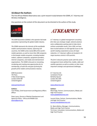10.About the Authors
The first African Mobile Observatory was a joint research study between the GSMA, A.T. Kearney and
Wireless Intelligence.

Any questions on the content of this document can be directed to the authors of the study.




The GSM Association (GSMA) is the operator-led trade    A.T. Kearney is a global management consulting
association representing the global mobile industry.    firm that uses strategic insight, tailored solutions
                                                        and a collaborative working style to help clients
The GSMA represents the interests of the worldwide      achieve sustainable results. Since 1926, we have
mobile communications industry. Spanning 219            been trusted advisors on CEO-agenda issues to the
countries, the GSMA unites nearly 800 of the world’s    world’s leading corporations across all major
mobile operators, as well as more than 200 companies    industries. A.T. Kearney’s offices are located in 55
in the broader mobile ecosystem, including handset      major business centres in 38 countries.
makers, software companies, equipment providers,
Internet companies, and media and entertainment         The firm's telecoms practice works with the senior
organisations. The GSMA is focused on innovating,       management teams of fixed line, mobile, cable and
incubating and creating new opportunities for its       satellite operators as well as vendors on their most
membership, all with the end goal of driving the        important strategic and operational challenges.
growth of the mobile communications industry.

GSM Association                                         A.T. Kearney Ltd.
7th Floor,                                              Lansdowne House
5 New Street Square,                                    Berkeley Square
London EC4A 3BF                                         London W1J 6ER
United Kingdom                                          United Kingdom

www.gsmworld.com                                        www.atkearney.com

Authors:                                                Authors:
Tom Phillips, Chief Government and Regulatory Affairs   Mark Page, Partner, Communications, Media and
Officer                                                 High-Tech Practice
                                                        mark.page@atkearney.com
Peter Lyons, Director of Market Development and
Spectrum Policy – Africa and Middle East                Laurent Viviez, Partner, Communications, Media
plyons@gsma.org                                         and High-Tech Practice
                                                        laurent.viviez@atkearney.com

                                                        Dr. Maria Molina, Manager, Communications,
                                                        Media and High-Tech Practice
                                                        Tim Ensor, Consultant, Communications, Media and
                                                        High-Tech Practice


                                                                                                               58
 