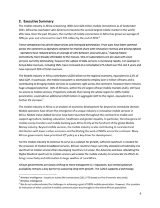 2. Executive Summary
The mobile industry in Africa is booming. With over 620 million mobile connections as of September
2011, Africa has overtaken Latin America to become the second largest mobile market in the world,
after Asia. Over the past 10 years, the number of mobile connections in Africa has grown an average of
30% per year and is forecast to reach 735 million by the end of 2012.3

Fierce competition has driven down prices and increased penetration. Price wars have been common
across the continent as operators compete for market share with innovative revenue and pricing options
- operators have reduced prices an average of 18% between 2010 and 2011,4 making mobile
connectivity more broadly affordable to the masses. 96% of subscriptions are pre-paid with voice
services currently dominating, however the uptake of data services is increasing rapidly. For example in
Kenya data revenues, including SMS, have increased at a remarkable 67% CAGR over the last 4 years and
now represent 26% of total revenues.

The Mobile Industry in Africa contributes US$56 billion to the regional economy, equivalent to 3.5% of
total GDP. In particular, the mobile ecosystem is estimated to employ over 5 million Africans and is
contributing to bringing mobile services to customers right across the continent. However there remains
huge untapped potential - 36% of Africans, within the 25 largest African mobile markets (A25), still have
no access to mobile services. Projections indicate that raising the whole region to 100% mobile
penetration, could add an additional US$35 billion in aggregate GDP to the region, equivalent to a
further 2% increase.5

The mobile industry in Africa is an enabler of economic development far beyond its immediate domain.
Mobile operators have driven the emergence of a unique industry in innovative mobile services in
Africa. Mobile Value-Added Services have been launched throughout the continent to enable and
support agriculture, banking, education, healthcare and gender equality. In particular, the emergence of
mobile money transfers and mobile banking puts Africa firmly at the forefront of the global Mobile
Money industry. Beyond mobile services, the mobile industry is also contributing to rural electrical
distribution with lower carbon emissions and facilitating the work of NGOs across the continent. Many
African governments have prioritized ICT policy as a key driver for development.

For the mobile industry to continue to serve as a catalyst for growth, sufficient spectrum is needed for
the provision of mobile broadband services. African countries have currently allocated considerably less
spectrum to mobile services than developing countries in Europe, the Americas and Asia. Allocating the
Digital Dividend spectrum to mobile services will enable the mobile industry to accelerate its efforts to
bring connectivity and information to large swathes of rural Africa.

African governments are slowly shifting to more transparent ICT regulation, but limited spectrum
availability remains a key barrier to sustaining long term growth. The GSMA supports a technology

3
  Wireless Intelligence - based on active SIM connections (2011 YTD based on first 9 months data only)
4
  Wireless Intelligence
5
  We do not underestimate the challenges in achieving a goal of 100% mobile penetration. However, this provides
an indication of what could be if mobile communication was brought to the entire African population.

                                                                                                              6
 