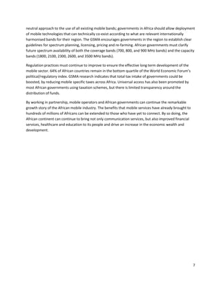 neutral approach to the use of all existing mobile bands; governments in Africa should allow deployment
of mobile technologies that can technically co-exist according to what are relevant internationally
harmonised bands for their region. The GSMA encourages governments in the region to establish clear
guidelines for spectrum planning, licensing, pricing and re-farming. African governments must clarify
future spectrum availability of both the coverage bands (700, 800, and 900 MHz bands) and the capacity
bands (1800, 2100, 2300, 2600, and 3500 MHz bands).

Regulation practices must continue to improve to ensure the effective long term development of the
mobile sector. 64% of African countries remain in the bottom quartile of the World Economic Forum’s
political/regulatory index. GSMA research indicates that total tax intake of governments could be
boosted, by reducing mobile specific taxes across Africa. Universal access has also been promoted by
most African governments using taxation schemes, but there is limited transparency around the
distribution of funds.

By working in partnership, mobile operators and African governments can continue the remarkable
growth story of the African mobile industry. The benefits that mobile services have already brought to
hundreds of millions of Africans can be extended to those who have yet to connect. By so doing, the
African continent can continue to bring not only communication services, but also improved financial
services, healthcare and education to its people and drive an increase in the economic wealth and
development.




                                                                                                         7
 