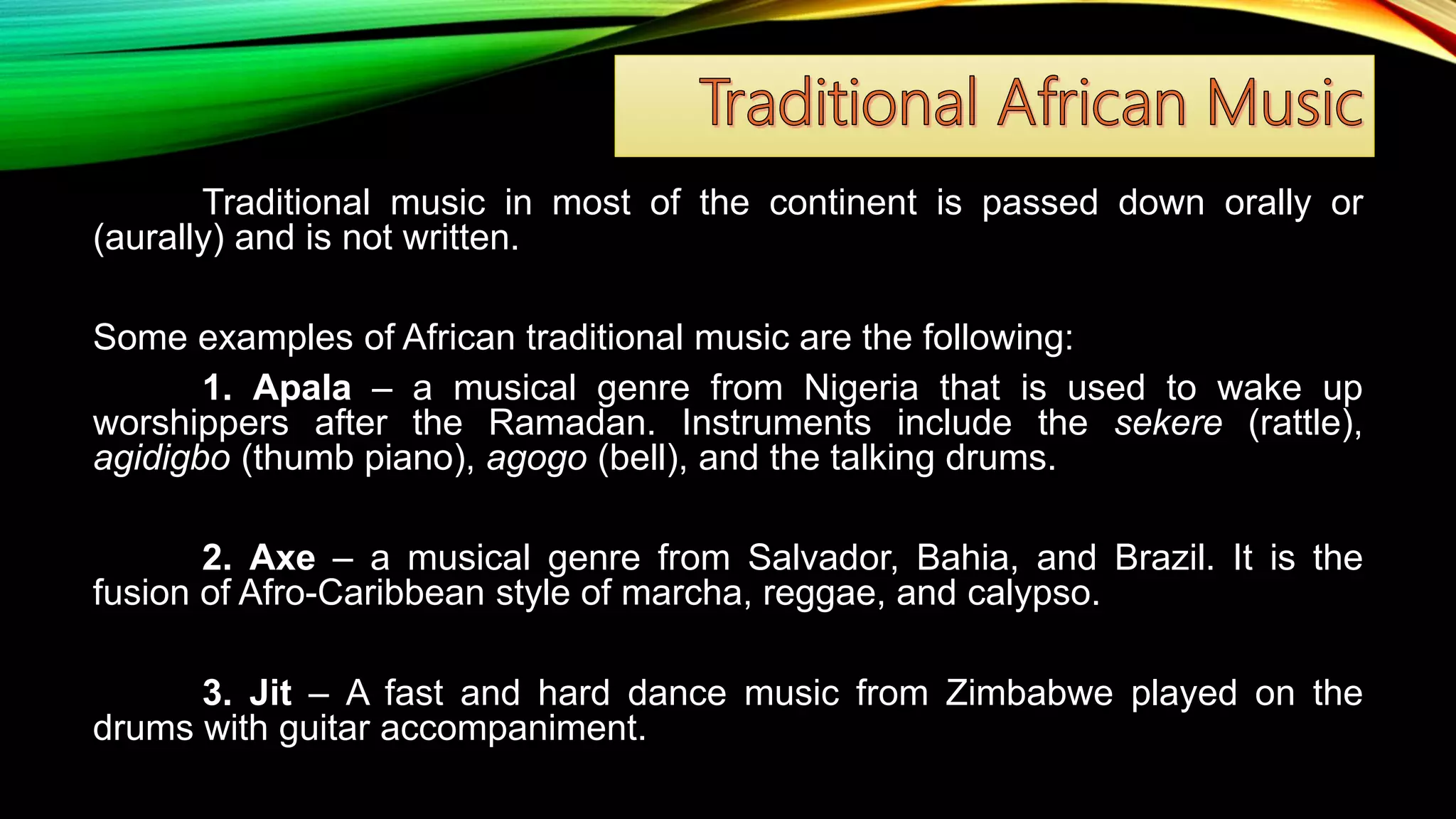 Traditional music in most of the continent is passed down orally or
(aurally) and is not written.
Some examples of African traditional music are the following:
1. Apala – a musical genre from Nigeria that is used to wake up
worshippers after the Ramadan. Instruments include the sekere (rattle),
agidigbo (thumb piano), agogo (bell), and the talking drums.
2. Axe – a musical genre from Salvador, Bahia, and Brazil. It is the
fusion of Afro-Caribbean style of marcha, reggae, and calypso.
3. Jit – A fast and hard dance music from Zimbabwe played on the
drums with guitar accompaniment.
 