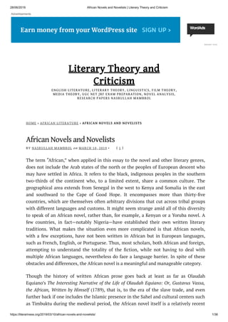 28/06/2019 African Novels and Novelists | Literary Theory and Criticism
https://literariness.org/2019/03/10/african-novels-and-novelists/ 1/36
HOME › AFRICAN LITERATURE › AFRICAN NOVELS AND NOVELISTS
African Novels and Novelists
BY NASRULLAH MAMBROL on MARCH 10, 2019 • ( 1 )
The term “African,” when applied in this essay to the novel and other literary genres,
does not include the Arab states of the north or the peoples of European descent who
may have settled in Africa. It refers to the black, indigenous peoples in the southern
two-thirds of the continent who, to a limited extent, share a common culture. The
geographical area extends from Senegal in the west to Kenya and Somalia in the east
and southward to the Cape of Good Hope. It encompasses more than thirty- ve
countries, which are themselves often arbitrary divisions that cut across tribal groups
with different languages and customs. It might seem strange amid all of this diversity
to speak of an African novel, rather than, for example, a Kenyan or a Yoruba novel. A
few countries, in fact—notably Nigeria—have established their own written literary
traditions. What makes the situation even more complicated is that African novels,
with a few exceptions, have not been written in African but in European languages,
such as French, English, or Portuguese. Thus, most scholars, both African and foreign,
attempting to understand the totality of the ction, while not having to deal with
multiple African languages, nevertheless do face a language barrier. In spite of these
obstacles and differences, the African novel is a meaningful and manageable category.
Though the history of written African prose goes back at least as far as Olaudah
Equiano’s The Interesting Narrative of the Life of Olaudah Equiano: Or, Gustavus Vassa,
the African, Written by Himself (1789), that is, to the era of the slave trade, and even
further back if one includes the Islamic presence in the Sahel and cultural centers such
as Timbuktu during the medieval period, the African novel itself is a relatively recent
Literary Theory and
Criticism
ENGLISH LITERATURE, LITERARY THEORY, LINGUISTICS, FILM THEORY,ENGLISH LITERATURE, LITERARY THEORY, LINGUISTICS, FILM THEORY,
MEDIA THEORY, UGC NET JRF EXAM PREPARATION, NOVEL ANALYSIS,MEDIA THEORY, UGC NET JRF EXAM PREPARATION, NOVEL ANALYSIS,
RESEARCH PAPERS NASRULLAH MAMBROLRESEARCH PAPERS NASRULLAH MAMBROL
REPORT THIS
Advertisements
 
