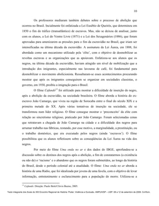 10

                            Os professores mediaram também debates sobre o processo de abolição que
               ocorreu no Brasil. Incialmente foi enfatizada a Lei Eusébio de Queirós, que determinou em
               1850 o fim do tráfico (transatlântico) de escravos. Mas, não se deixou de analisar, junto
               com os alunos, a Lei do Ventre Livre (1871) e a Lei dos Sexagenários (1886), que foram
               aprovadas para amenizarem as pressões para o fim da escravidão no Brasil, que iriam ser
               intensificadas na última década da escravidão. A assinatura da Lei Áurea, em 1888, foi
               abordada como um mecanismo utilizado pela ‘elite’, com o objetivo de desmobilizar as
               revoltas escravas e as organizações que as apoiavam. Enfatizou-se aos alunos que os
               negros, na última década da escravidão, haviam atingido um nível de mobilização que a
               introdução dos imigrantes, especialmente nas lavouras de café, foi fundamental para
               desmobilizar o movimento abolicionista. Ressaltaram-se esses acontecimentos procurando
               mostrar que após os imigrantes conseguirem se organizar em sociedades classistas, o
               governo, em 1930, proibiu a imigração para o Brasil.
                            O filme Cafundó13 foi utilizado para mostrar a dificuldade de inserção do negro,
               após a abolição da escravidão, na sociedade brasileira. O filme aborda a história do ex-
               escravo João Camargo, que viveu na região de Sorocaba entre o final do século XIX e a
               primeira metade do XX. Após várias tentativas de inserção na sociedade, ele se
               transformou num líder religioso. O filme consegue mostrar o ‘preconceito’ da elite com
               relação ao sincretismo religioso, praticado por João Camargo. Foram selecionadas cenas
               que retratavam a chegada de João Camargo na cidade e a dificuldade dos negros para
               arrumar trabalho nas fábricas, restando, por esse motivo, a marginalidade, a prostituição, ou
               o trabalho doméstico, que era executado pelos negros (ainda ‘escravos’). O filme
               possibilitou que os alunos refletissem sobre as conseqüências da Lei Áurea na vida dos
               negros.
                            Por meio do filme Uma onda no ar e dos dados do IBGE, aprofundou-se a
               discussão sobre os destinos dos negros após a abolição, a fim de constatarmos (a existência
               ou não de) o ‘racismo’ e o abandono que os negros foram submetidos, ao longo da história
               do Brasil, desde o período colonial até a atualidade. O filme: Uma onda no ar aborda a
               história de uma Rádio, que foi idealizada por jovens de uma favela, com o objetivo de levar
               informação, entretenimento e esclarecimento para a população do morro. Utilizou-se a

               13
                    Cafundó. Direção: Paulo Betti/Clóvis Bueno, 2005.

Texto integrante dos Anais do XIX Encontro Regional de História: Poder, Violência e Exclusão. ANPUH/SP – USP. 08 a 12 de setembro de 2008. Cd-Rom.
 