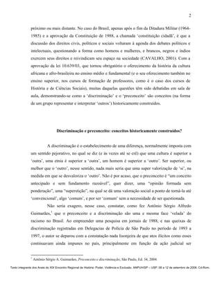 2

               próximo ou mais distante. No caso do Brasil, apenas após o fim da Ditadura Militar (1964-
               1985) e a aprovação da Constituição de 1988, a chamada ‘constituição cidadã’, é que a
               discussão dos direitos civis, políticos e sociais voltaram à agenda dos debates políticos e
               intelectuais, questionando a forma como homens e mulheres, e brancos, negros e índios
               exercem seus direitos e reivindicam seu espaço na sociedade (CAVALHO, 2001). Com a
               aprovação da lei 10.639/03, que tornou obrigatório o oferecimento da história da cultura
               africana e afro-brasileira no ensino médio e fundamental (e o seu oferecimento também no
               ensino superior, nos cursos de formação de professores, como é o caso dos cursos de
               História e de Ciências Sociais), muitas daquelas questões têm sido debatidas em sala de
               aula, demonstrando-se como a ‘discriminação’ e o ‘preconceito’ são conceitos (na forma
               de um grupo representar e interpretar ‘outros’) historicamente construídos.




                                  Discriminação e preconceito: conceitos historicamente construídos?


                            A discriminação é o estabelecimento de uma diferença, normalmente imposta com
               um sentido pejorativo, no qual se diz (e às vezes até se crê) que uma cultura é superior a
               ‘outra’, uma etnia é superior a ‘outra’, um homem é superior a ‘outro’. Ser superior, ou
               melhor que o ‘outro’, nesse sentido, nada mais seria que uma super valorização de ‘si’, na
               medida em que se desvaloriza o ‘outro’. Não é por acaso, que o preconceito é “um conceito
               antecipado e sem fundamento razoável”, quer dizer, uma “opinião formada sem
               ponderação”, uma “superstição”, na qual se dá uma valoração social a ponto de torná-la até
               ‘convencional’, algo ‘comum’, e por ser ‘comum’ sem a necessidade de ser questionada.
                            Não seria exagero, nesse caso, constatar, como fez Antônio Sérgio Alfredo
               Guimarães,1 que o preconceito e a discriminação são uma e mesma face ‘velada’ do
               racismo no Brasil. Ao empreender uma pesquisa em jornais de 1988, e nas queixas de
               discriminação registradas em Delegacias de Polícia de São Paulo no período de 1993 a
               1997, o autor se deparou com a constatação nada lisonjeira de que atos ilícitos como esses
               continuavam ainda impunes no país, principalmente em função da ação judicial ser


               1
                   Antônio Sérgio A. Guimarães, Preconceito e discriminação, São Paulo, Ed. 34, 2004.

Texto integrante dos Anais do XIX Encontro Regional de História: Poder, Violência e Exclusão. ANPUH/SP – USP. 08 a 12 de setembro de 2008. Cd-Rom.
 