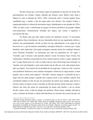 4

                          Devido à força que o movimento negro foi ganhando no decorrer do século XX,
               principalmente nos Estados Unidos, liderado por homens como Martin Luter King e
               Malcon X, entre as décadas de 1950 e 1960, a discussão sobre o racismo ganhou força,
               espalhando para o mundo a luta do negro pelos seus direitos. Nos Estados Unidos, a
               organização política e cultural do movimento negro, desdobraram-se nas décadas de 1970 e
               1980, em ações como a mobilização de grupos em bairros periféricos de grandes cidades
               norte-americanas, eminentemente formados por negros, que vieram a organizar o
               movimento Hip Hop.
                          No Brasil, pelo que tudo indica ocorreu um fenômeno inverso.3 O movimento
               negro ganhou força inicialmente, não por intermédio direto de sua organização política e
               cultural, mas principalmente, devido às letras de rap, especialmente as do grupo de rap
               Racionais mc´s, que de maneira contundente, conseguiu denunciar o racismo que o negro
               brasileiro sofre ainda hoje. Este grupo conseguiu contestar teorias de sociólogos famosos
               como Florestan Fernandes,4 ao demonstrar por meio da experiência de ‘ser negro’ e
               ‘favelado’, que o racismo é uma questão cultural e social. Na música Negro Drama, fica
               evidenciada a denúncia escancarada de nosso sistema opressor contra o negro, quando diz
               que “o negro drama tenta ver e não ver nada a não ser uma estrela longe meio ofuscada” ou
               “quando você está dirigindo o carro todo mundo está de olho em você, sabe porquê mano,
               pela sua origem”. Essa música foi um desabafo de um negro que ‘venceu na vida’, resolveu
               seus problemas financeiros, mas continua carregando o drama de ser negro porque “a alma
               guarda o que a mente tenta esquecer”. Ouvindo a música, chega-se a conclusão de que o
               negro não tem saída, porque a questão não é apenas social, e sim, também, cultural. Esta
               constatação implica no fato de que nós precisamos de muitos anos (ainda), para aliviar o
               racismo contra os negros, já que é incutido na alma das pessoas desde cedo que o negro é
               inferior: por meio dos meios de comunicação de massa, pela família, e até na escola,
               devido, muitas vezes, à falta de preparo do professor. Dessa forma, medidas afirmativas
               como a inclusão da história e cultura afro-brasileiras no currículo das escolas do país, em


               3
                 Michael George Hanchard, Orfeu e o poder: o movimento negro no Rio de Janeiro e São Paulo (1945-
               1988), Rio de Janeiro, Ed. UERJ, 2001; Elaine Nunes de Andrade, Movimento negro juvenil: um estudo de
               caso sobre jovens rappers de São Bernardo do Campo. São Paulo, USP, 1996. Dissertação de mestrado
               apresentada à Faculdade de Educação; Elaine Nunes de Andrade, “Hip hop: movimento negro juvenil”. In:
               Elaine Nunes de Andrade (org.), Rap e educação, rap é educação. São Paulo, Summus, 1999.
               4
                 Florestan Fernandes, A integração do negro na sociedade de classes, São Paulo, Dominus/Edusp, 1965.

Texto integrante dos Anais do XIX Encontro Regional de História: Poder, Violência e Exclusão. ANPUH/SP – USP. 08 a 12 de setembro de 2008. Cd-Rom.
 