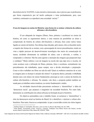 5

               decorrência da lei 10.639/03, é uma iniciativa interessante, mas é preciso que os professores
               que forem responsáveis por tal tarefa conheçam o tema profundamente, pois, caso
               contrário, continuará a se reproduzir uma sociedade ‘racista’.5




               O uso de imagens no ensino de História: uma forma de se ensinar a historia da cultura
                                            africana e afro-brasileira

                          O uso adequado de imagens (filmes, fotos, pinturas e esculturas) no ensino de
               história, tal como se argumentará abaixo, é uma maneira de possibilitar ao aluno a
               compreensão da história da cultura afro-brasileira e africana, bem como outros temas
               ligados ao ensino de história. Nas últimas duas décadas, pelo menos, têm se discutido muito
               a respeito das formas de se ensinar, com a preocupação de inovar procedimentos, tendo em
               vista o rápido processo de desenvolvimento tecnológico dos meios de comunicação de
               massa, incidindo diretamente na realidade do aluno, com a televisão, o celular, o
               computador e a Internet. Não há como ignorar a saturação das imagens que perpassam hoje
               o cotidiano.6 Muito embora o uso de imagens na escola não seja algo novo e recente, tal
               como acontece com a utilização de filmes, pinturas, fotos e esculturas, normalmente tais
               procedimentos são trabalhados, quase sempre, sem a devida articulação e preparação.
               Como se deve trabalhar um filme em sala de aula? Quais as melhores maneiras de se usar
               as imagens para se alcançar à atenção dos alunos? A proposta abaixo, pensada e trabalhada
               durante anos com alunos do ensino fundamental, preocupa-se com o ensino da história da
               cultura afro-brasileira e africana. No entanto, vale dizer, a proposta poderá também ser
               usada para se trabalhar outras temáticas, no ensino fundamental e médio.
                          As atividades desenvolvidas procuraram esclarecer e ‘desmistificar’ a idéia de
               ‘democracia racial’, que perpassa o imaginário da sociedade brasileira. Por outro lado,
               demonstrar as contribuições da cultura africana na formação do povo brasileiro.
                          Os objetivos pretendidos com o trabalho foram: a) esclarecer e ‘desmistificar’ o
               mito da democracia racial na história do Brasil; b) e identificar e valorizar a cultura afro-
               brasileira. Para tanto, buscou-se compreender: a) que a escravidão existiu em vários lugares
               5
                 Antônio Sérgio A. Guimarães, Racismo e anti-racismo no Brasil, São Paulo, Ed. 34, 1999.
               6
                 Peter Burke, Testemunha ocular: história e imagem, Tradução Vera Maria Xavier dos Santos; revisão
               técnica Daniel Aarão Reis Filho, Bauru/SP, EDUSC, 2004.

Texto integrante dos Anais do XIX Encontro Regional de História: Poder, Violência e Exclusão. ANPUH/SP – USP. 08 a 12 de setembro de 2008. Cd-Rom.
 