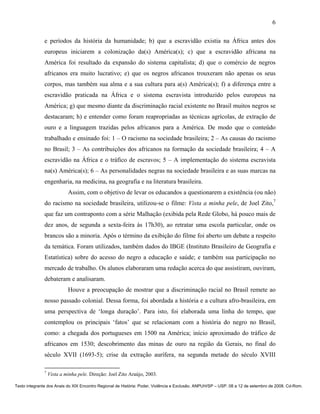 6

               e períodos da história da humanidade; b) que a escravidão existia na África antes dos
               europeus iniciarem a colonização da(s) América(s); c) que a escravidão africana na
               América foi resultado da expansão do sistema capitalista; d) que o comércio de negros
               africanos era muito lucrativo; e) que os negros africanos trouxeram não apenas os seus
               corpos, mas também sua alma e a sua cultura para a(s) América(s); f) a diferença entre a
               escravidão praticada na África e o sistema escravista introduzido pelos europeus na
               América; g) que mesmo diante da discriminação racial existente no Brasil muitos negros se
               destacaram; h) e entender como foram reapropriadas as técnicas agrícolas, de extração de
               ouro e a linguagem trazidas pelos africanos para a América. De modo que o conteúdo
               trabalhado e ensinado foi: 1 – O racismo na sociedade brasileira; 2 – As causas do racismo
               no Brasil; 3 – As contribuições dos africanos na formação da sociedade brasileira; 4 – A
               escravidão na África e o tráfico de escravos; 5 – A implementação do sistema escravista
               na(s) América(s); 6 – As personalidades negras na sociedade brasileira e as suas marcas na
               engenharia, na medicina, na geografia e na literatura brasileira.
                            Assim, com o objetivo de levar os educandos a questionarem a existência (ou não)
               do racismo na sociedade brasileira, utilizou-se o filme: Vista a minha pele, de Joel Zito,7
               que faz um contraponto com a série Malhação (exibida pela Rede Globo, há pouco mais de
               dez anos, de segunda a sexta-feira às 17h30), ao retratar uma escola particular, onde os
               brancos são a minoria. Após o término da exibição do filme foi aberto um debate a respeito
               da temática. Foram utilizados, também dados do IBGE (Instituto Brasileiro de Geografia e
               Estatística) sobre do acesso do negro a educação e saúde; e também sua participação no
               mercado de trabalho. Os alunos elaboraram uma redação acerca do que assistiram, ouviram,
               debateram e analisaram.
                            Houve a preocupação de mostrar que a discriminação racial no Brasil remete ao
               nosso passado colonial. Dessa forma, foi abordada a história e a cultura afro-brasileira, em
               uma perspectiva de ‘longa duração’. Para isto, foi elaborada uma linha do tempo, que
               contemplou os principais ‘fatos’ que se relacionam com a história do negro no Brasil,
               como: a chegada dos portugueses em 1500 na América; início aproximado do tráfico de
               africanos em 1530; descobrimento das minas de ouro na região da Gerais, no final do
               século XVII (1693-5); crise da extração aurífera, na segunda metade do século XVIII

               7
                   Vista a minha pele. Direção: Joel Zito Araújo, 2003.

Texto integrante dos Anais do XIX Encontro Regional de História: Poder, Violência e Exclusão. ANPUH/SP – USP. 08 a 12 de setembro de 2008. Cd-Rom.
 