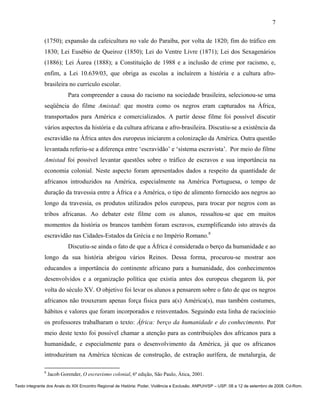 7

               (1750); expansão da cafeicultura no vale do Paraíba, por volta de 1820; fim do tráfico em
               1830; Lei Eusébio de Queiroz (1850); Lei do Ventre Livre (1871); Lei dos Sexagenários
               (1886); Lei Áurea (1888); a Constituição de 1988 e a inclusão de crime por racismo, e,
               enfim, a Lei 10.639/03, que obriga as escolas a incluírem a história e a cultura afro-
               brasileira no currículo escolar.
                            Para compreender a causa do racismo na sociedade brasileira, selecionou-se uma
               seqüência do filme Amistad: que mostra como os negros eram capturados na África,
               transportados para América e comercializados. A partir desse filme foi possível discutir
               vários aspectos da história e da cultura africana e afro-brasileira. Discutiu-se a existência da
               escravidão na África antes dos europeus iniciarem a colonização da América. Outra questão
               levantada referiu-se a diferença entre ‘escravidão’ e ‘sistema escravista’. Por meio do filme
               Amistad foi possível levantar questões sobre o tráfico de escravos e sua importância na
               economia colonial. Neste aspecto foram apresentados dados a respeito da quantidade de
               africanos introduzidos na América, especialmente na América Portuguesa, o tempo de
               duração da travessia entre a África e a América, o tipo de alimento fornecido aos negros ao
               longo da travessia, os produtos utilizados pelos europeus, para trocar por negros com as
               tribos africanas. Ao debater este filme com os alunos, ressaltou-se que em muitos
               momentos da história os brancos também foram escravos, exemplificando isto através da
               escravidão nas Cidades-Estados da Grécia e no Império Romano.8
                            Discutiu-se ainda o fato de que a África é considerada o berço da humanidade e ao
               longo da sua história abrigou vários Reinos. Dessa forma, procurou-se mostrar aos
               educandos a importância do continente africano para a humanidade, dos conhecimentos
               desenvolvidos e a organização política que existia antes dos europeus chegarem lá, por
               volta do século XV. O objetivo foi levar os alunos a pensarem sobre o fato de que os negros
               africanos não trouxeram apenas força física para a(s) América(s), mas também costumes,
               hábitos e valores que foram incorporados e reinventados. Seguindo esta linha de raciocínio
               os professores trabalharam o texto: África: berço da humanidade e do conhecimento. Por
               meio deste texto foi possível chamar a atenção para as contribuições dos africanos para a
               humanidade, e especialmente para o desenvolvimento da América, já que os africanos
               introduziram na América técnicas de construção, de extração aurífera, de metalurgia, de

               8
                   Jacob Gorender, O escravismo colonial, 6ª edição, São Paulo, Ática, 2001.

Texto integrante dos Anais do XIX Encontro Regional de História: Poder, Violência e Exclusão. ANPUH/SP – USP. 08 a 12 de setembro de 2008. Cd-Rom.
 