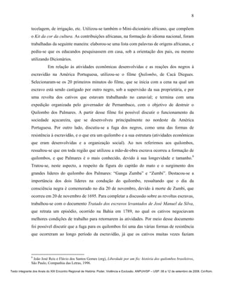 8

               tecelagem, de irrigação, etc. Utilizou-se também o Mini-dicionário africano, que compõem
               o Kit da cor da cultura. As contribuições africanas, na formação do idioma nacional, foram
               trabalhadas da seguinte maneira: elaborou-se uma lista com palavras de origens africanas, e
               pediu-se que os educandos pesquisassem em casa, sob a orientação dos pais, ou mesmo
               utilizando Dicionários.
                          Em relação às atividades econômicas desenvolvidas e as reações dos negros à
               escravidão na América Portuguesa, utilizou-se o filme Quilombo, de Cacá Diegues.
               Selecionaram-se os 20 primeiros minutos do filme, que se inicia com a cena na qual um
               escravo está sendo castigado por outro negro, sob a supervisão da sua proprietária, e por
               uma revolta dos cativos que estavam trabalhando no canavial; e termina com uma
               expedição organizada pelo governador de Pernambuco, com o objetivo de destruir o
               Quilombo dos Palmares. A partir desse filme foi possível discutir o funcionamento da
               sociedade açucareira, que se desenvolveu principalmente no nordeste da América
               Portuguesa. Por outro lado, discutiu-se a fuga dos negros, como uma das formas de
               resistência à escravidão, e o que era um quilombo e a sua estrutura (atividades econômicas
               que eram desenvolvidas e a organização social). Ao nos referirmos aos quilombos,
               ressaltou-se que em toda região que utilizou a mão-de-obra escrava ocorreu a formação de
               quilombos, e que Palmares é o mais conhecido, devido à sua longevidade e tamanho.9
               Tratou-se, neste aspecto, a respeito da figura do capitão do mato e o surgimento dos
               grandes líderes do quilombo dos Palmares: “Ganga Zumba” e “Zumbi”. Destacou-se a
               importância dos dois líderes na condução do quilombo, ressaltando que o dia da
               consciência negra é comemorado no dia 20 de novembro, devido à morte de Zumbi, que
               ocorreu em 20 de novembro de 1695. Para completar a discussão sobre as revoltas escravas,
               trabalhou-se com o documento Tratado dos escravos levantados de José Manuel da Silva,
               que retrata um episódio, ocorrido na Bahia em 1789, no qual os cativos negociavam
               melhores condições de trabalho para retornarem às atividades. Por meio desse documento
               foi possível discutir que a fuga para os quilombos foi uma das várias formas de resistência
               que ocorreram ao longo período da escravidão, já que os cativos muitas vezes faziam




               9
                João José Reis e Flávio dos Santos Gomes (org), Liberdade por um fio: história dos quilombos brasileiros,
               São Paulo, Companhia das Letras, 1996.

Texto integrante dos Anais do XIX Encontro Regional de História: Poder, Violência e Exclusão. ANPUH/SP – USP. 08 a 12 de setembro de 2008. Cd-Rom.
 
