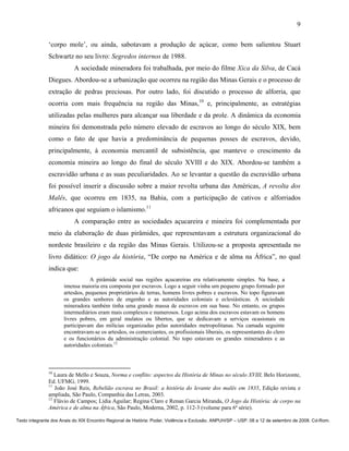 9

               ‘corpo mole’, ou ainda, sabotavam a produção de açúcar, como bem salientou Stuart
               Schwartz no seu livro: Segredos internos de 1988.
                          A sociedade mineradora foi trabalhada, por meio do filme Xica da Silva, de Cacá
               Diegues. Abordou-se a urbanização que ocorreu na região das Minas Gerais e o processo de
               extração de pedras preciosas. Por outro lado, foi discutido o processo de alforria, que
               ocorria com mais frequência na região das Minas,10 e, principalmente, as estratégias
               utilizadas pelas mulheres para alcançar sua liberdade e da prole. A dinâmica da economia
               mineira foi demonstrada pelo número elevado de escravos ao longo do século XIX, bem
               como o fato de que havia a predominância de pequenas posses de escravos, devido,
               principalmente, à economia mercantil de subsistência, que manteve o crescimento da
               economia mineira ao longo do final do século XVIII e do XIX. Abordou-se também a
               escravidão urbana e as suas peculiaridades. Ao se levantar a questão da escravidão urbana
               foi possível inserir a discussão sobre a maior revolta urbana das Américas, A revolta dos
               Malês, que ocorreu em 1835, na Bahia, com a participação de cativos e alforriados
               africanos que seguiam o islamismo.11
                          A comparação entre as sociedades açucareira e mineira foi complementada por
               meio da elaboração de duas pirâmides, que representavam a estrutura organizacional do
               nordeste brasileiro e da região das Minas Gerais. Utilizou-se a proposta apresentada no
               livro didático: O jogo da história, “De corpo na América e de alma na África”, no qual
               indica que:
                                  A pirâmide social nas regiões açucareiras era relativamente simples. Na base, a
                      imensa maioria era composta por escravos. Logo a seguir vinha um pequeno grupo formado por
                      artesãos, pequenos proprietários de terras, homens livres pobres e escravos. No topo figuravam
                      os grandes senhores de engenho e as autoridades coloniais e eclesiásticas. A sociedade
                      mineradora também tinha uma grande massa de escravos em sua base. No entanto, os grupos
                      intermediários eram mais complexos e numerosos. Logo acima dos escravos estavam os homens
                      livres pobres, em geral mulatos ou libertos, que se dedicavam a serviços ocasionais ou
                      participavam das milícias organizadas pelas autoridades metropolitanas. Na camada seguinte
                      encontravam-se os artesãos, os comerciantes, os profissionais liberais, os representantes do clero
                      e os funcionários da administração colonial. No topo estavam os grandes mineradores e as
                      autoridades coloniais.12



               10
                  Laura de Mello e Souza, Norma e conflito: aspectos da História de Minas no século XVIII, Belo Horizonte,
               Ed. UFMG, 1999.
               11
                  João José Reis, Rebelião escrava no Brasil: a história do levante dos malês em 1835, Edição revista e
               ampliada, São Paulo, Companhia das Letras, 2003.
               12
                  Flávio de Campos; Lídia Aguilar; Regina Claro e Renan Garcia Miranda, O Jogo da História: de corpo na
               América e de alma na África, São Paulo, Moderna, 2002, p. 112-3 (volume para 6ª série).

Texto integrante dos Anais do XIX Encontro Regional de História: Poder, Violência e Exclusão. ANPUH/SP – USP. 08 a 12 de setembro de 2008. Cd-Rom.
 