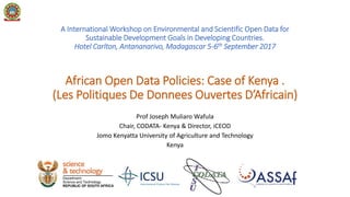 A International Workshop on Environmental and Scientific Open Data for
Sustainable Development Goals in Developing Countries.
Hotel Carlton, Antananarivo, Madagascar 5-6th September 2017
African Open Data Policies: Case of Kenya .
(Les Politiques De Donnees Ouvertes D’Africain)
Prof Joseph Muliaro Wafula
Chair, CODATA- Kenya & Director, iCEOD
Jomo Kenyatta University of Agriculture and Technology
Kenya
 