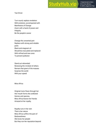Taxi Driver
Turn round, replace revelation
With evolution, accompanied with
Manifestos of Change
Zoom with a hand of power and
Integrity
Be the people's owner
Change the unwanted part
Replace with strong and reliable
parts
Black and stagnant oil
Should be evacuated and replaced
With refined and new ones
To prevent pollution
Stand out rebranded
Renewing the mindset of others
Remain that giant of the masses
Surprise the world
With your speed
Miss Africa
Original rivers flown through her
Her mouth forms the undiluted
Genres and species,
Miss Africa leaves her friends
Amazed at her royalty.
Royalty runs in her vein
That is her nature
Miss Africa suffers the pain of
Backwardness
She loves her people
But they ruin her reputation beyond
 