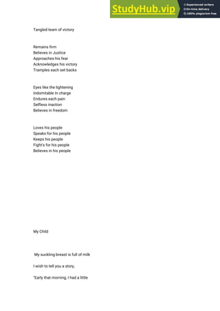 Tangled team of victory
Remains firm
Believes in Justice
Approaches his fear
Acknowledges his victory
Tramples each set backs
Eyes like the lightening
Indomitable In charge
Endures each pain
Selfless inaction
Believes in freedom
Loves his people
Speaks for his people
Keeps his people
Fight's for his people
Believes in his people
My Child
My suckling breast is full of milk
I wish to tell you a story,
"Early that morning, I had a little
 