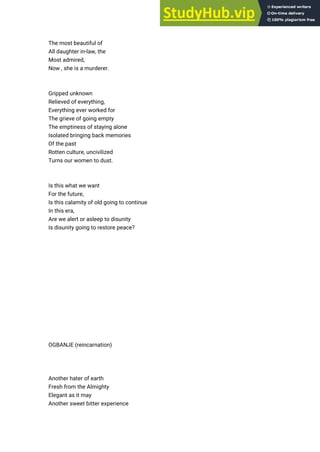 The most beautiful of
All daughter in-law, the
Most admired,
Now , she is a murderer.
Gripped unknown
Relieved of everything,
Everything ever worked for
The grieve of going empty
The emptiness of staying alone
Isolated bringing back memories
Of the past
Rotten culture, uncivilized
Turns our women to dust.
Is this what we want
For the future,
Is this calamity of old going to continue
In this era,
Are we alert or asleep to disunity
Is disunity going to restore peace?
OGBANJE (reincarnation)
Another hater of earth
Fresh from the Almighty
Elegant as it may
Another sweet bitter experience
 