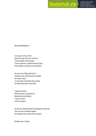 NELSON MANDELA
A rare gem of our time
Great he was the man of Africa
The strength of his people
"Once a person is determined to help
Themselves, nothing can stop them".
He was not a Messiah but an
Ordinary man who became a leader
He was a voice
A voice that stood the test of time
He stood the test of his faith
A giant of Africa
Who became an apostle of
National reconciliation
A gem of love
A rare treasure
He left his anger behind and walked a Freeman
Yes, he was a selfless leader
He inspired the world with his steps
Madiba has no likes
 