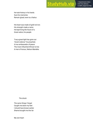 He took history in his hands
Sure his memories
Remain glued, even to a foetus
His heart was made of gold not iron
His strength made a name
He kept living the future of a
Great nation; his people
True,a great light has gone out
"Avoid violence" he preached,
A true ambassador of peace
The most influential African to live
A man of honour, Nelson Mandela.
The shock
The same things I forgot
Caught me down my feet
I should have known earlier
Shame brought me this far
My own heart
 