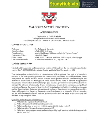 1
VALDOSTA STATE UNIVERSITY
AFRICAN POLITICS
Department of Political Science
College of Humanities and Social Science
Fall 2020 | POLS 4330 | Section A | CRN 84546 | 3 Credit Hours
COURSE INFORMATION
Professor: Dr. Zachary A. Karazsia
Class Schedule: MWF, 10:00-10:50 a.m.
Class Location: Martin Hall Room 1019 (also called the “Steam Center”)
Professor’s Office: West Hall 2306-J
Office Hours: MWF, 12:00-12:50 p.m. and Mon. 2:15-3:15 p.m., also by appt.
Contact Information: zkarazsia@valdosta.edu or (229) 333-5774
COURSE DESCRIPTION
“A study of the domestic and international politics of Africa from the pre-colonial period to the
present day.” (2014-2015 Undergraduate Catalog, Valdosta State University, p. 427).
This course offers an introduction to contemporary African politics. Our goal is to introduce
students to the most pressing problems African countries have faced since independence. In the
first part of the course, we will review Africa's recent political history, concentrating on the
impacts of colonialism and the types of states created in the wake of African independence
movements. Then we turn to the challenges post-colonial governments face as they attempt to
manage the interests of ethnically diverse societies and reform their economies and political
institutions. We end the course with an in-depth look at patterns of violent conflict across Africa,
and the daunting tasks that many African countries face as they attempt to recover from conflict.
As we address the core themes of the course, we will study events in particular African countries,
but we will also examine broad patterns across countries and use social science concepts and
methods to try to explain them.
Questions motivating the course include:
1. What are the legacies of colonial rule?
2. Why is the capacity of African states so weak?
3. What can be done to improve political accountability in the region?
4. What explains Africa's slow economic growth?
5. Why have some African countries been plagued by high levels of political violence while
others have not?
 