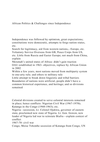 African Politics & Challenges since Independence
Independence was followed by optimism, great expectations;
constitutions were democratic, attempts to forge nation-states,
etc.
Search for legitimacy, aid from western nations,- Europe, etc.
Voluntary Service Overseas from GB, Peace Corps from US,
etc. Little from Russia and Easter Europe; not much from China,
explain
Nkrumah’s united states of Africa- didn’t gain traction
OAU established in 1963- objectives, replace by African Union
in 2002
Within a few years, most nations moved from multiparty system
to one-arty rule; and others to military rule
Little attempt to break down linguistic and tribal barriers
Boundaries of nations were artificial, people didn’t have a
common historical experience, and heritage; and so divisions
remained
Colonial divisions created to serve colonial interests remained
in place; hence conflicts: Nigerian Civil War (1967-1970);
Katanga in the Congo (1960-1963); etc.
Nigeria: -secession, Lt. Colonel Ojukwu, governor of eastern
state, proclaimed new state of Nigeria. Lt. Gen. Gowon, new
leader of Nigeria led war to reinstate Biafra—explain context of
conflict
1967-70- civil war
Congo, Moise Tshombe secession of Katanga from Congo, UN
 