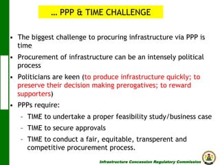 … PPP & TIME CHALLENGE
•  The biggest challenge to procuring infrastructure via PPP is
time
•  Procurement of infrastructure can be an intensely political
process
•  Politicians are keen (to produce infrastructure quickly; to
preserve their decision making prerogatives; to reward
supporters)
•  PPPs require:
–  TIME to undertake a proper feasibility study/business case
–  TIME to secure approvals
–  TIME to conduct a fair, equitable, transperent and
competitive procurement process.
Infrastructure Concession Regulatory Commission

(I C R C)

 