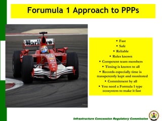 Forumula 1 Approach to PPPs

§  Fast
§  Safe
§  Reliable
§  Rules known
§  Competent team members
§  Timing is known to all
§  Records especially time is
transperently kept and monitored
§  Commitment by all
§  You need a Formula 1 type
ecosystem to make it fast

Infrastructure Concession Regulatory Commission

(I C R C)

 