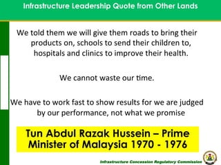 Infrastructure Leadership Quote from Other Lands
Contents

We	
  told	
  them	
  we	
  will	
  give	
  them	
  roads	
  to	
  bring	
  their	
  
products	
  on,	
  schools	
  to	
  send	
  their	
  children	
  to,	
  
hospitals	
  and	
  clinics	
  to	
  improve	
  their	
  health.	
  
	
  
We	
  cannot	
  waste	
  our	
  8me.	
  
	
  
We	
  have	
  to	
  work	
  fast	
  to	
  show	
  results	
  for	
  we	
  are	
  judged	
  
by	
  our	
  performance,	
  not	
  what	
  we	
  promise	
  

Tun Abdul Razak Hussein – Prime
Minister of Malaysia 1970 - 1976
Infrastructure Concession Regulatory Commission

16
(I C R C)

 