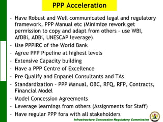 PPP Acceleration
–  Have Robust and Well communicated legal and regulatory
framework, PPP Manual etc (Minimize rework get
permission to copy and adapt from others – use WBI,
AfDBi, ADBi, UNESCAP leverage)
–  Use PPPIRC of the World Bank
–  Agree PPP Pipeline at highest levels
–  Extensive Capacity building
–  Have a PPP Centre of Excellence
–  Pre Qualify and Enpanel Consultants and TAs
–  Standardization – PPP Manual, OBC, RFQ, RFP, Contracts,
Financial Model
–  Model Concession Agreements
–  Leverage learnings from others (Assignments for Staff)
–  Have regular PPP fora with all stakeholders
Infrastructure Concession Regulatory Commission

(I C R C)

 