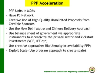 PPP Acceleration
–  PPP Units in MDAs
–  Have P5 Network
–  Creative Use of High Quality Unsolicited Proposals from
Credible Sponsors
–  Use the New Delhi Metro and Chinese Delivery Approach
–  Use balance sheet of government via appropriate
instruments to incentivize the private sector and kickstart
investments (VGF, IFF etc)
–  Use creative approaches like Annuity or availability PPPs
–  Exploit Scale (Use program approach to create scale)

Infrastructure Concession Regulatory Commission

(I C R C)

 