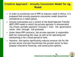 Creative Approach - Annuity Concession Model for eg.
Roads
•  In order to accelerate use of PPP to improve roads in Africa, it is
proposed that annuity payments concession model should be
considered as a viable option.
•  Annuity Concessions are a variant of the Build Operate Transfer
(BOT) PPP model in which the private operator is remunerated
via a fixed, periodic payment ("annuity") from the government
rather than through toll proceeds.
•  Under these PPP contracts, the private operator is responsible
both for constructing the road, as well as for operating and
maintaining it for a fixed period of time.
•  However, this option significantly reduces revenue risk for the
private sector and also incentivizes the private sector to then
propose innovative financing and construction options

19

Infrastructure Concession Regulatory Commission

(I C R C)

 