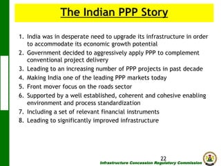 The Indian PPP Story
1.  India was in desperate need to upgrade its infrastructure in order
to accommodate its economic growth potential
2.  Government decided to aggressively apply PPP to complement
conventional project delivery
3.  Leading to an increasing number of PPP projects in past decade
4.  Making India one of the leading PPP markets today
5.  Front mover focus on the roads sector
6.  Supported by a well established, coherent and cohesive enabling
environment and process standardization
7.  Including a set of relevant financial instruments
8.  Leading to significantly improved infrastructure

22

Infrastructure Concession Regulatory Commission

(I C R C)

 