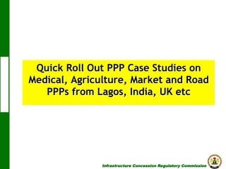 Quick Roll Out PPP Case Studies on
Medical, Agriculture, Market and Road
PPPs from Lagos, India, UK etc

Infrastructure Concession Regulatory Commission

(I C R C)

 