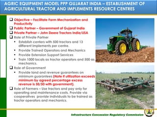 AGRIC EQUIPMENT MODEL PPP GUJARAT INDIA – ESTABLISHMENT OF
AGRICULTURAL TRACTOR AND Contents RESOURCE CENTRES
IMPLEMENTS
q  Objective – Facilitate Farm Mechanization and

Productivity
q  Public Partner – Government of Gujarat India
q  Private Partner – John Deere Tractors India/USA
q  Role of Private Partner
▪  Establish centers with 500 tractors and 13
different implements per centre.
▪  Provide Trained Operators and Mechanics
▪  Provide Extension Support Services
▪  Train 1000 locals as tractor operators and 500 as
mechanics.
q  Role of Government
▪  Provide land and revenue guarantees on
minimum guarantees (Note if utilization exceeds
minimum by agreed percentage excess
revenue is 50/50 with government).
q  Role of Farmers – Use tractors and pay only for
operating and maintenance costs. Provide via
cooperatives provide individuals to be trained as
tractor operators and mechanics.

Infrastructure Concession Regulatory Commission

30
(I C R C)

 