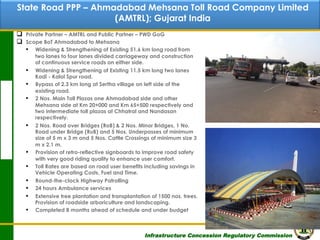 State Road PPP – Ahmadabad Mehsana Toll Road Company Limited
Contents
(AMTRL); Gujarat India
q 
q 

Private Partner – AMTRL and Public Partner – PWD GoG
Scope BoT Ahmadabad to Mehsana
▪  Widening & Strengthening of Existing 51.6 km long road from
two lanes to four lanes divided carriageway and construction
of continuous service roads on either side.
▪  Widening & Strengthening of Existing 11.5 km long two lanes
Kadi - Kalol Spur road.
▪  Bypass of 2.3 km long at Sertha village on left side of the
existing road.
▪  2 Nos. Main Toll Plazas one Ahmadabad side and other
Mehsana side at Km 20+000 and Km 65+500 respectively and
two intermediate toll plazas at Chhatral and Nandasan
respectively.
▪  2 Nos. Road over Bridges (RoB) & 2 Nos. Minor Bridges, 1 No.
Road under Bridge (RuB) and 5 Nos. Underpasses of minimum
size of 5 m x 3 m and 5 Nos. Cattle Crossings of minimum size 3
m x 2.1 m.
▪  Provision of retro-reflective signboards to improve road safety
with very good riding quality to enhance user comfort.
▪  Toll Rates are based on road user benefits including savings in
Vehicle Operating Costs, Fuel and Time.
▪  Round-the-clock Highway Patrolling
▪  24 hours Ambulance services
▪  Extensive tree plantation and transplantation of 1500 nos. trees.
Provision of roadside arboriculture and landscaping.
▪  Completed 8 months ahead of schedule and under budget

Infrastructure Concession Regulatory Commission

31
(I C R C)

 