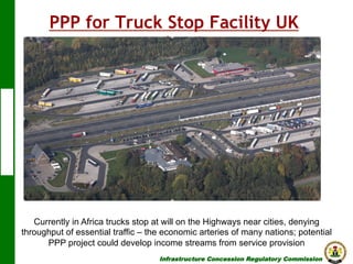 PPP for Truck Stop Facility UK
Malaysia

Currently in Africa trucks stop at will on the Highways near cities, denying
throughput of essential traffic – the economic arteries of many nations; potential
PPP project could develop income streams from service provision
Infrastructure Concession Regulatory Commission

(I C R C)

 