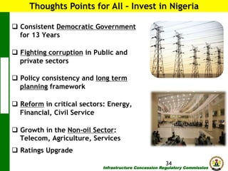 Thoughts Points for All – Invest in Nigeria
q  Consistent Democratic Government
for 13 Years
q  Fighting corruption in Public and
private sectors
q  Policy consistency and long term
planning framework
q  Reform in critical sectors: Energy,
Financial, Civil Service
q  Growth in the Non-oil Sector:
Telecom, Agriculture, Services
q  Ratings Upgrade
34

Infrastructure Concession Regulatory Commission

(I C R C)

 