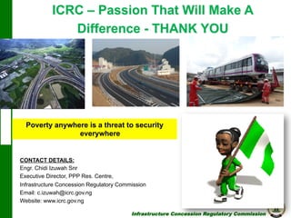 ICRC – Passion That Will Make A
Difference - THANK YOU

Poverty anywhere is a threat to security
everywhere

CONTACT DETAILS:
Engr. Chidi Izuwah Snr
Executive Director, PPP Res. Centre,
Infrastructure Concession Regulatory Commission
Email: c.izuwah@icrc.gov.ng
Website: www.icrc.gov.ng
Infrastructure Concession Regulatory Commission

(I C R C)

 